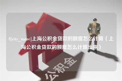 章丘上海公积金贷款的额度怎么计算（上海公积金贷款的额度怎么计算出来）